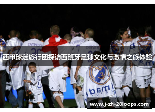 西甲球迷旅行团探访西班牙足球文化与激情之旅体验