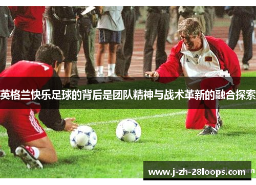英格兰快乐足球的背后是团队精神与战术革新的融合探索
